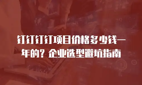 钉钉钉钉项目价格多少钱一年的？企业选型避坑指南