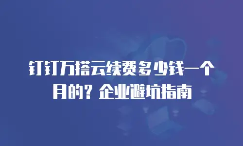 钉钉万搭云续费多少钱一个月的？企业避坑指南