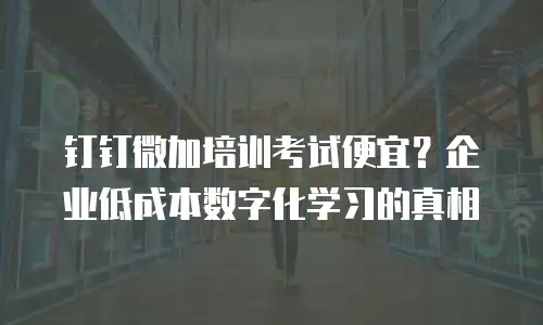 钉钉微加培训考试便宜？企业低成本数字化学习的真相