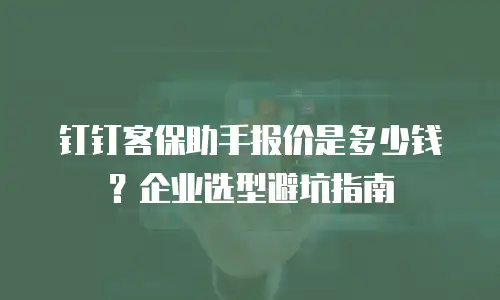 钉钉客保助手报价是多少钱？企业选型避坑指南