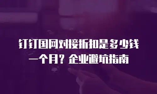 钉钉国网对接折扣是多少钱一个月？企业避坑指南