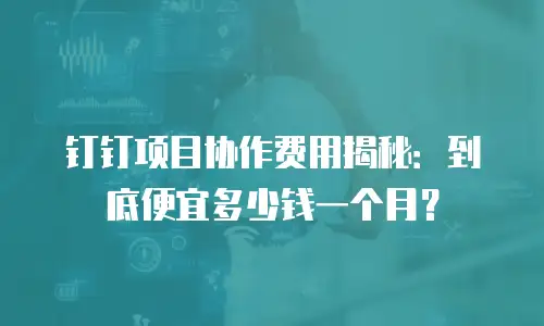 钉钉项目协作费用揭秘：到底便宜多少钱一个月？