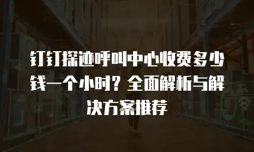 钉钉探迹呼叫中心收费多少钱一个小时？全面解析与解决方案推荐