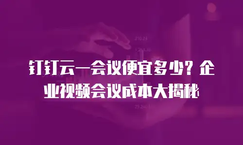 钉钉云一会议便宜多少？企业视频会议成本大揭秘