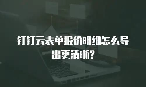 钉钉云表单报价明细怎么导出更清晰？