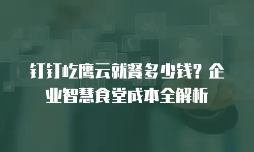 钉钉屹鹰云就餐多少钱？企业智慧食堂成本全解析