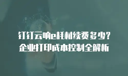 钉钉云呐e耗材续费多少？企业打印成本控制全解析