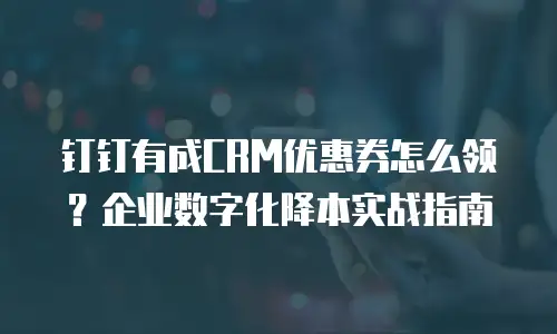 钉钉有成CRM优惠券怎么领？企业数字化降本实战指南