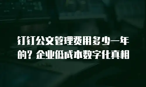钉钉公文管理费用多少一年的？企业低成本数字化真相