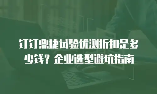 钉钉鼎捷试验优测折扣是多少钱？企业选型避坑指南
