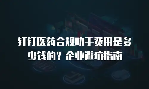 钉钉医药合规助手费用是多少钱的？企业避坑指南