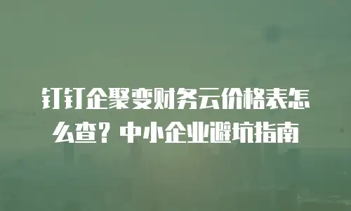 钉钉企聚变财务云价格表怎么查？中小企业避坑指南