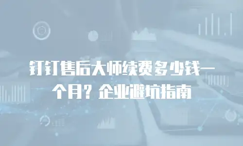 钉钉售后大师续费多少钱一个月？企业避坑指南