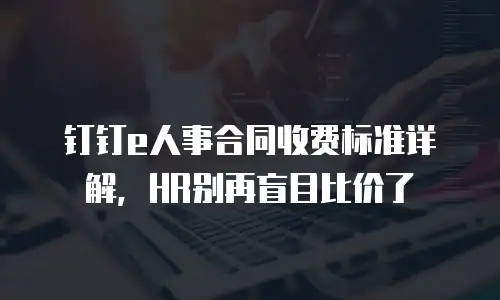 钉钉e人事合同收费标准详解，HR别再盲目比价了