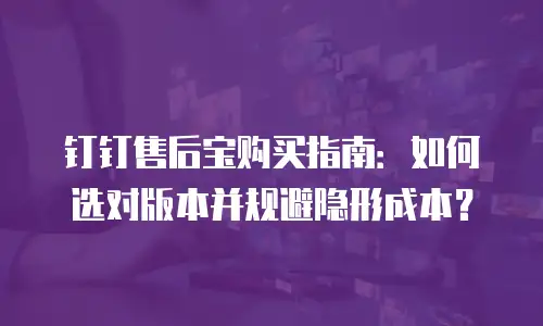 钉钉售后宝购买指南：如何选对版本并规避隐形成本？