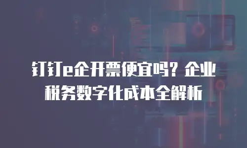钉钉e企开票便宜吗？企业税务数字化成本全解析