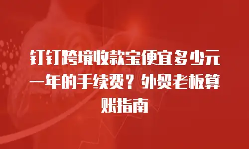 钉钉跨境收款宝便宜多少元一年的手续费？外贸老板算账指南