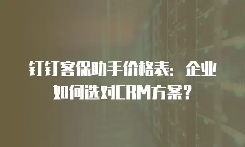 钉钉客保助手价格表：企业如何选对CRM方案？