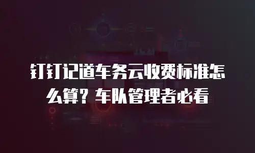 钉钉记道车务云收费标准怎么算？车队管理者必看