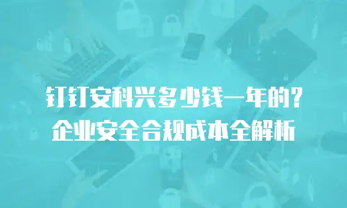 钉钉安科兴多少钱一年的？企业安全合规成本全解析