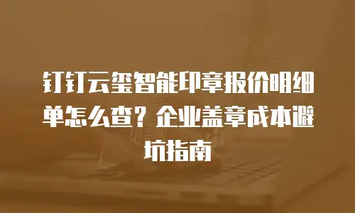 钉钉云玺智能印章报价明细单怎么查？企业盖章成本避坑指南