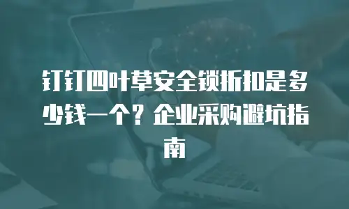 钉钉四叶草安全锁折扣是多少钱一个？企业采购避坑指南