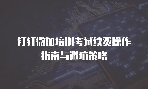 钉钉微加培训考试续费操作指南与避坑策略