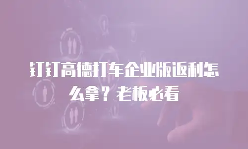 钉钉高德打车企业版返利怎么拿？老板必看