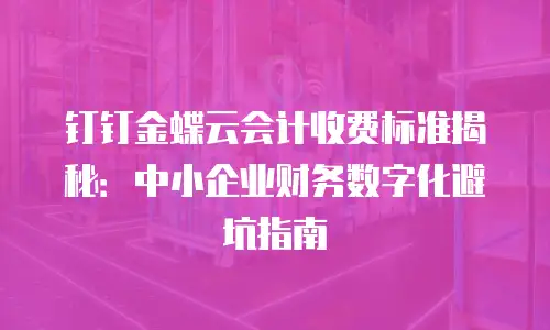钉钉金蝶云会计收费标准揭秘：中小企业财务数字化避坑指南