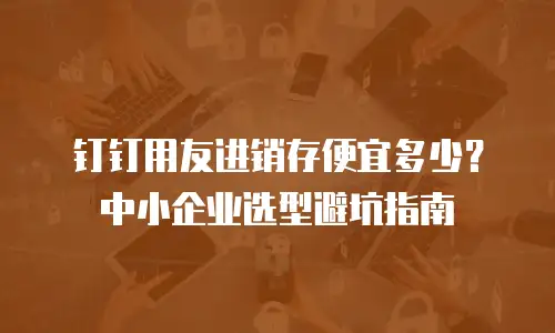 钉钉用友进销存便宜多少？中小企业选型避坑指南
