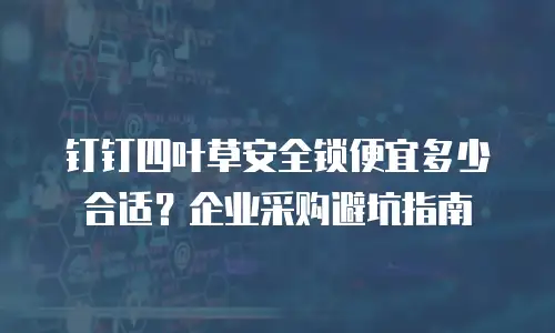 钉钉四叶草安全锁便宜多少合适？企业采购避坑指南