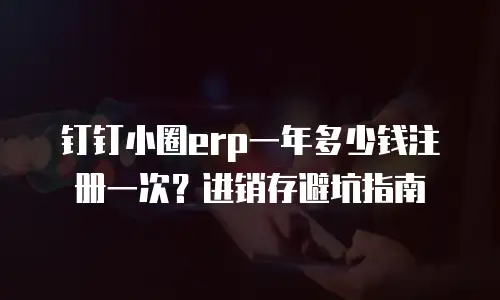 钉钉小圈erp一年多少钱注册一次？进销存避坑指南