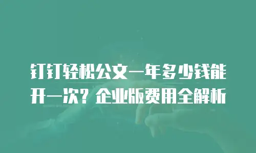 钉钉轻松公文一年多少钱能开一次？企业版费用全解析