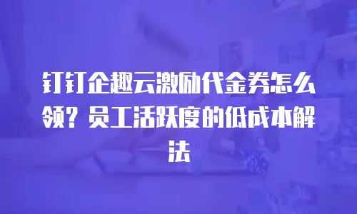 钉钉企趣云激励代金券怎么领？员工活跃度的低成本解法