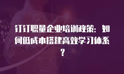 钉钉职量企业培训政策：如何低成本搭建高效学习体系？