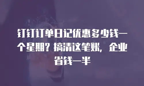 钉钉订单日记优惠多少钱一个星期？搞清这笔账，企业省钱一半