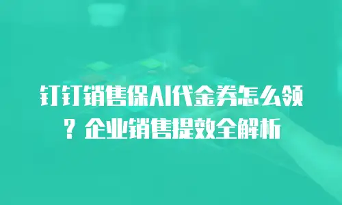 钉钉销售保AI代金券怎么领？企业销售提效全解析