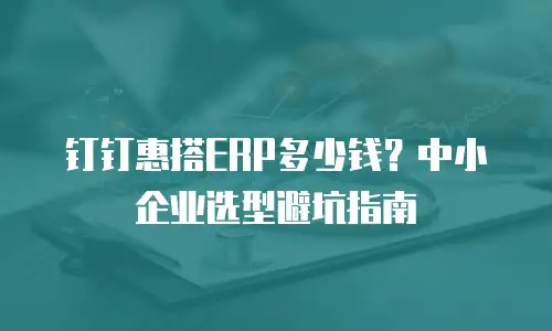 钉钉惠搭ERP多少钱？中小企业选型避坑指南