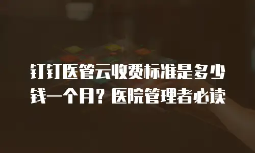 钉钉医管云收费标准是多少钱一个月？医院管理者必读