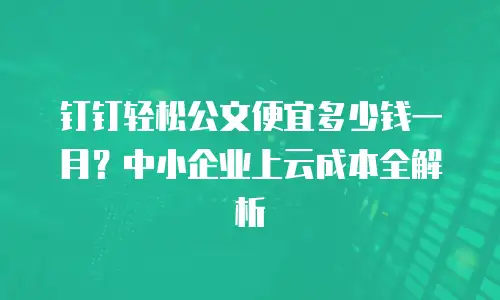 钉钉轻松公文便宜多少钱一月？中小企业上云成本全解析