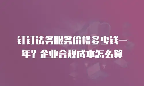钉钉法务服务价格多少钱一年？企业合规成本怎么算