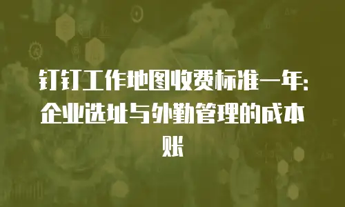 钉钉工作地图收费标准一年：企业选址与外勤管理的成本账