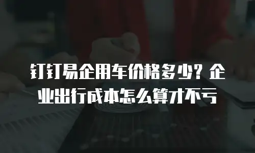 钉钉易企用车价格多少？企业出行成本怎么算才不亏