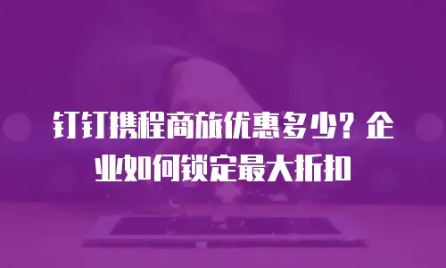 钉钉携程商旅优惠多少？企业如何锁定最大折扣