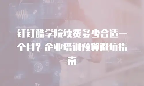 钉钉酷学院续费多少合适一个月？企业培训预算避坑指南