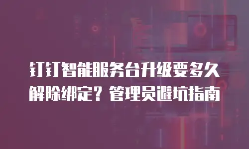 钉钉智能服务台升级要多久解除绑定？管理员避坑指南