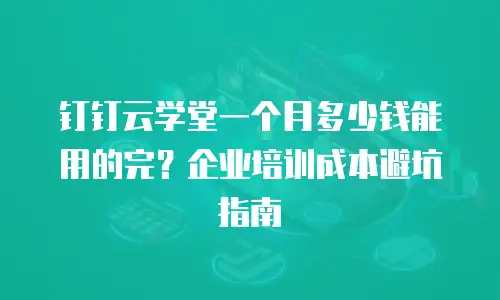 钉钉云学堂一个月多少钱能用的完？企业培训成本避坑指南