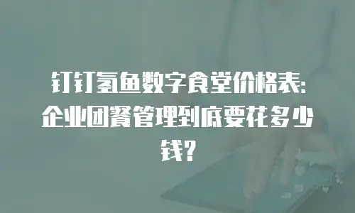 钉钉氢鱼数字食堂价格表：企业团餐管理到底要花多少钱？