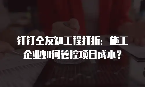 钉钉仝友知工程打折：施工企业如何管控项目成本？