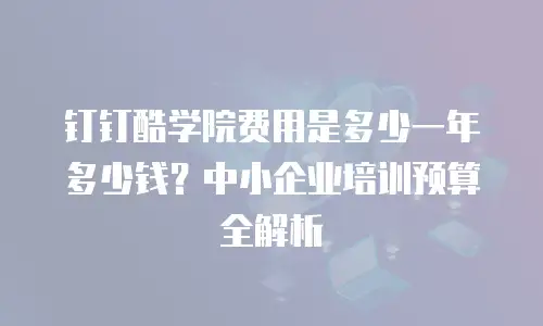 钉钉酷学院费用是多少一年多少钱？中小企业培训预算全解析
